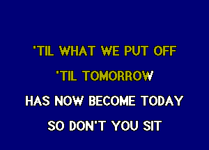 'TIL WHAT WE PUT OFF

'TIL TOMORROW
HAS NOW BECOME TODAY
30 DON'T YOU SIT