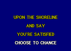 UPON THE SHORELINE

AND SAY
YOU'RE SATISFIED
CHOOSE T0 CHANCE