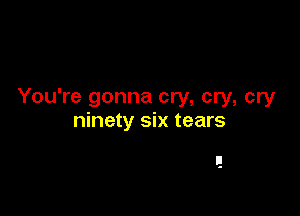You're gonna cry, cry, cry

ninety six tears