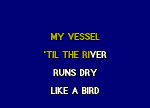MY VESSEL

'TIL THE RIVER
RUNS DRY
LIKE A BIRD