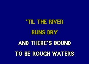 'TIL THE RIVER

RUNS DRY
AND THERE'S BOUND
TO BE ROUGH WATERS
