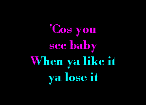 'Cos you

see baby

When ya like it

ya. lose it