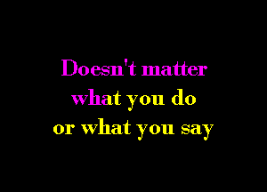 Doesn't matter
what you do

or What you say