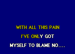 WITH ALL THIS PAIN
I'VE ONLY GOT
MYSELF T0 BLAME N0....