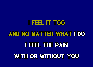 I FEEL IT T00

AND NO MATTER WHAT I DO
I FEEL THE PAIN
WITH OR WITHOUT YOU