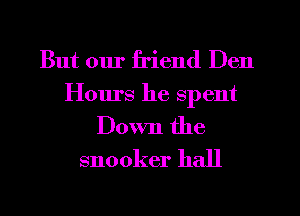 But our friend Den
Hours he spent
Down the
snooker hall