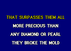 THAT SURPASSES THEM ALL
MORE PRECIOUS THAN
ANY DIAMOND 0R PEARL
THEY BROKE THE MOLD
