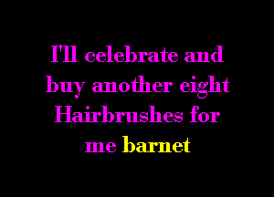 I'll celebrate and
buy another eight

Hairbrushes for

me barnet

g