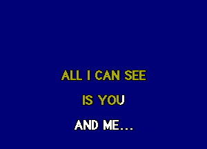 ALL I CAN SEE
IS YOU
AND ME...