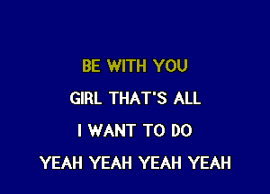 BE WITH YOU

GIRL THAT'S ALL
I WANT TO DO
YEAH YEAH YEAH YEAH