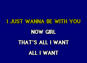 I JUST WANNA BE WITH YOU

NOW GIRL
THAT'S ALL I WANT
ALL I WANT