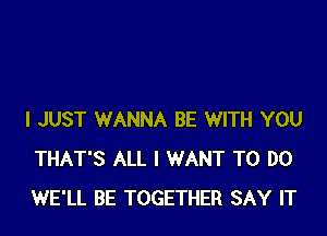 I JUST WANNA BE WITH YOU
THAT'S ALL I WANT TO DO
WE'LL BE TOGETHER SAY IT