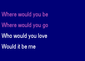 Who would you love
Would it be me