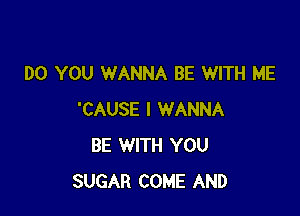 DO YOU WANNA BE WITH ME

'CAUSE I WANNA
BE WITH YOU
SUGAR COME AND