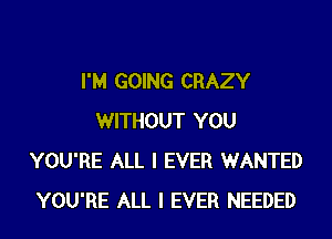 I'M GOING CRAZY
WITHOUT YOU
YOU'RE ALL I EVER WANTED
YOU'RE ALL I EVER NEEDED