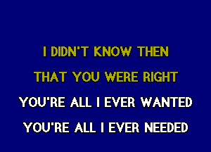 I DIDN'T KNOW THEN
THAT YOU WERE RIGHT
YOU'RE ALL I EVER WANTED
YOU'RE ALL I EVER NEEDED