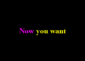 Now you want