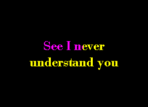 See I never

understand you