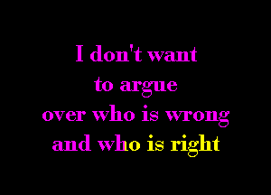 I don't want
to argue
over who is wrong

and who is right