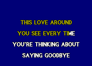 THIS LOVE AROUND

YOU SEE EVERY TIME
YOU'RE THINKING ABOUT
SAYING GOODBYE
