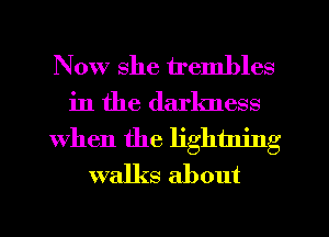 Now she u'embles
in the darkness
When the lightning
walks about