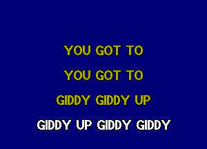 YOU GOT TO

YOU GOT TO
GIDDY GIDDY UP
GIDDY UP GIDDY GIDDY