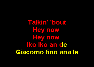 Talkin' 'bout
Hey now

Hey now
lko lko an de
Giacomo fmo ana Ie