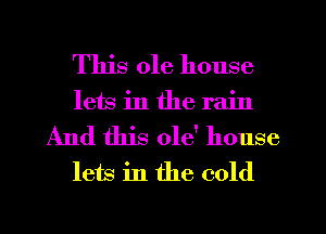 This ole house
lets in the rain

And this 018' house
lets in the cold