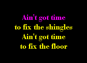 Ain't got time
to fix the shingles
Ain't got 1ime
to 13X the floor

g