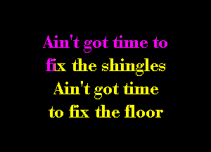 Ain't got time to
fix the shingles
Ain't got 1ime
to 13X the floor

g
