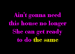 Ain't gonna need
this house no longer
She can get ready

to do the same