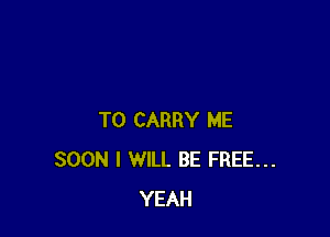 TO CARRY ME
SOON I WILL BE FREE...
YEAH