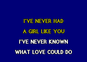 I'VE NEVER HAD

A GIRL LIKE YOU
I'VE NEVER KNOWN
WHAT LOVE COULD DO