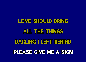 LOVE SHOULD BRING

ALL THE THINGS
DARLING I LEFT BEHIND
PLEASE GIVE ME A SIGN