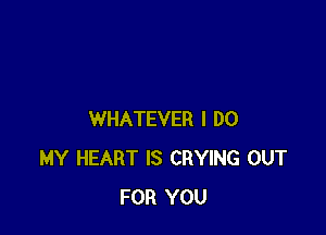 WHATEVER I DO
MY HEART IS CRYING OUT
FOR YOU