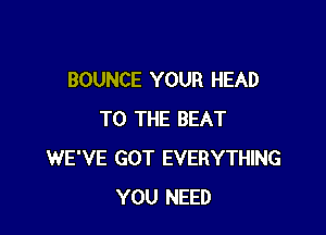 BOUNCE YOUR HEAD

TO THE BEAT
WE'VE GOT EVERYTHING
YOU NEED