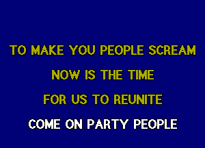 TO MAKE YOU PEOPLE SCREAM

NOW IS THE TIME
FOR US TO REUNITE
COME ON PARTY PEOPLE