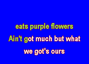 eats purple flowers

Ain't got much but what

we got's ours