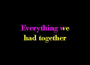 Everything we

had together