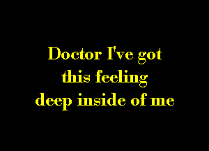 Doctor I've got

this feeling

deep inside of me