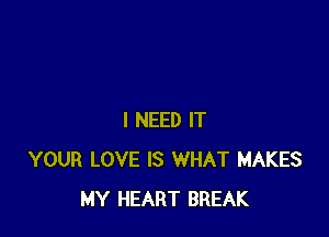I NEED IT
YOUR LOVE IS WHAT MAKES
MY HEART BREAK