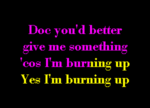 Doc you'd better
give me something
'cos I'm burning up
Yes I'm burning up