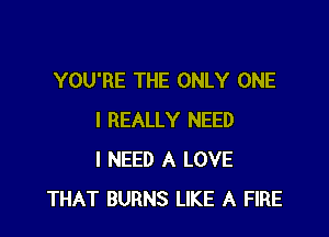YOU'RE THE ONLY ONE

I REALLY NEED
I NEED A LOVE
THAT BURNS LIKE A FIRE