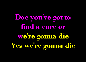 Doc you've got to
find a cure or
weke gonna die

Yes we're gonna die

g