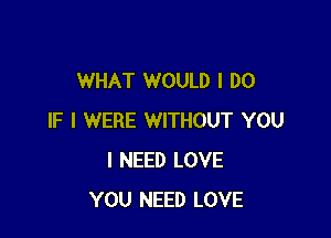 WHAT WOULD I DO

IF I WERE WITHOUT YOU
I NEED LOVE
YOU NEED LOVE