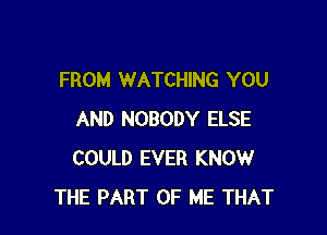 FROM WATCHING YOU

AND NOBODY ELSE
COULD EVER KNOW
THE PART OF ME THAT