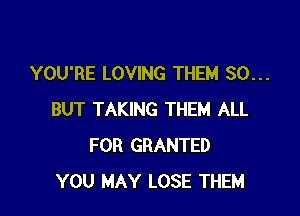 YOU'RE LOVING THEM SO...

BUT TAKING THEM ALL
FOR GRANTED
YOU MAY LOSE THEM