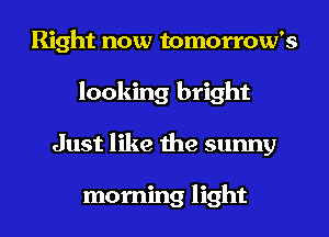 Right now tomorrow's
looking bright
Just like the sunny

morning light
