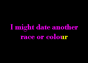 I might date another

race or colour