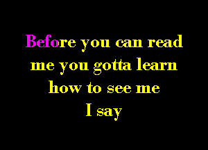 Before you can read
me you gotta learn
how to see me

I say